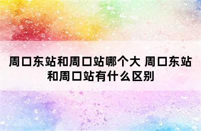 周口东站和周口站哪个大 周口东站和周口站有什么区别